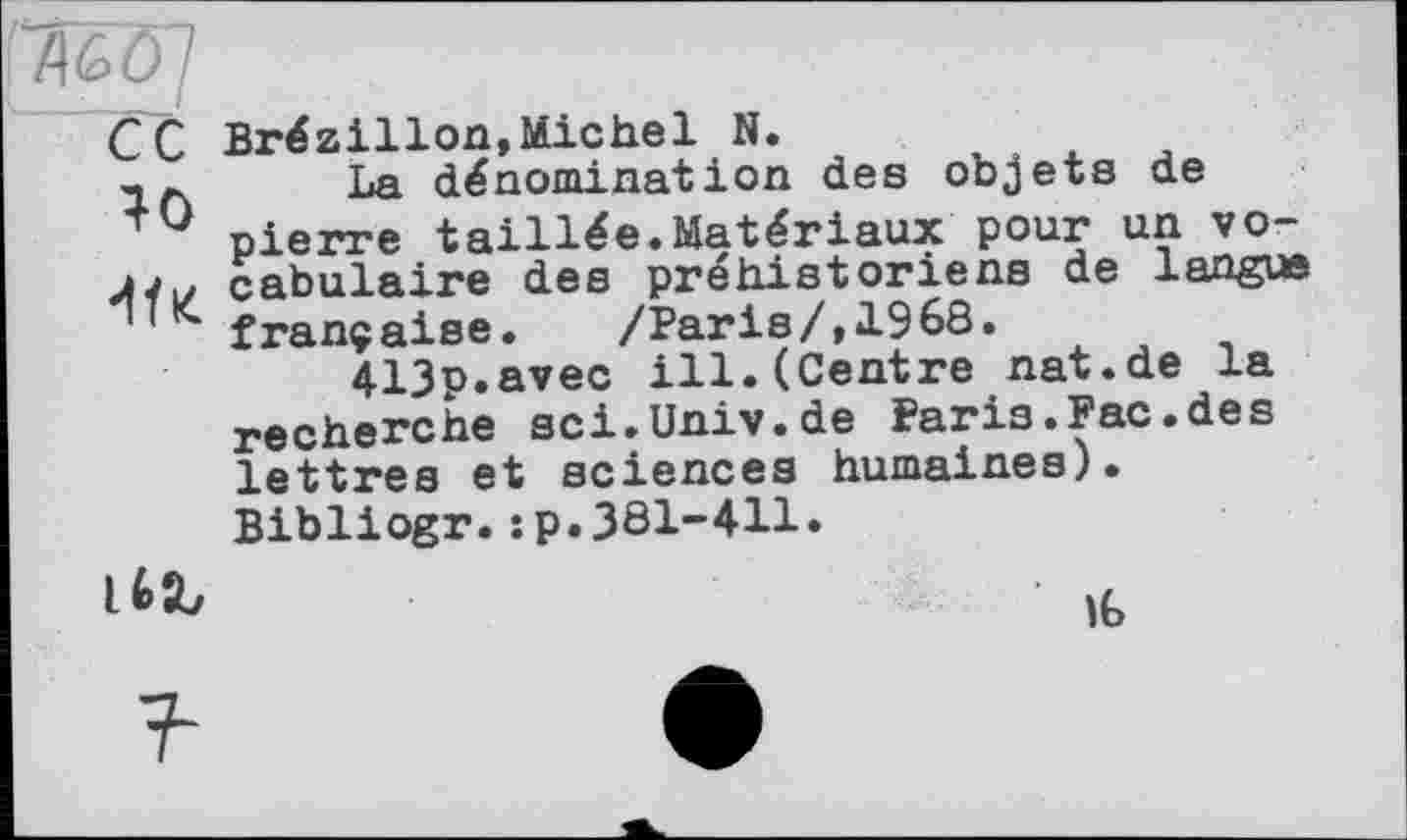 ﻿С C Brézillon,Michel N.
La dénomination des objets de + 0 pierre taillée.Matériaux pour un vo-cabulaire des préhistoriens de langue ' française.	/Paris/,1968.
413p.avec ill.(Centre nat.de la recherche sci.Univ.de Paris.Fac.des lettres et sciences humaines). Bibliogr.:p.381-411.